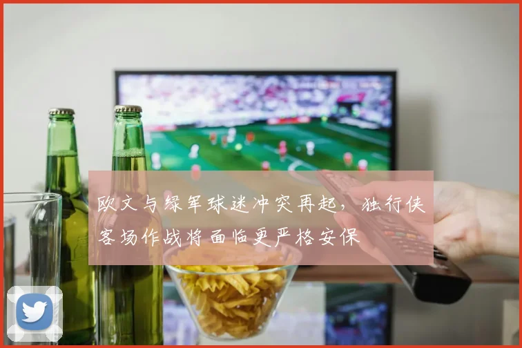 欧文与绿军球迷冲突再起，独行侠客场作战将面临更严格安保