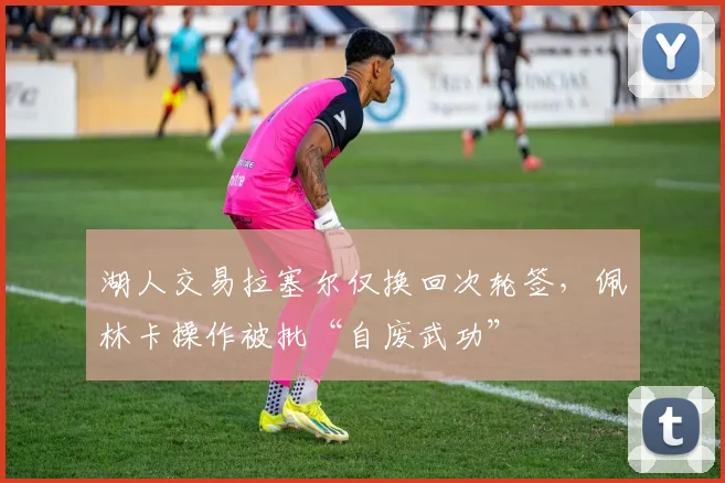 湖人交易拉塞尔仅换回次轮签,佩林卡操作被批“自废武功”