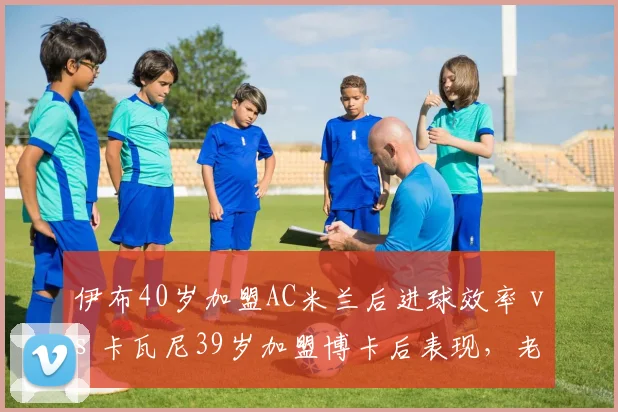 伊布40岁加盟AC米兰后进球效率 vs 卡瓦尼39岁加盟博卡后表现,老将自由转会价值对比