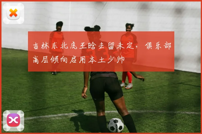吉林东北虎王晗去留未定，俱乐部高层倾向启用本土少帅