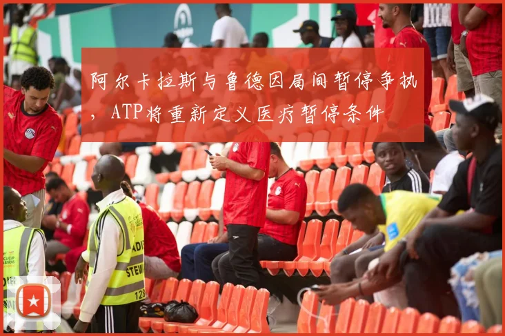 阿尔卡拉斯与鲁德因局间暂停争执,ATP将重新定义医疗暂停条件