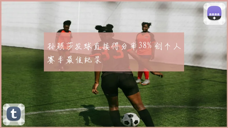 孙颖莎发球直接得分率38% 创个人赛季最佳纪录
