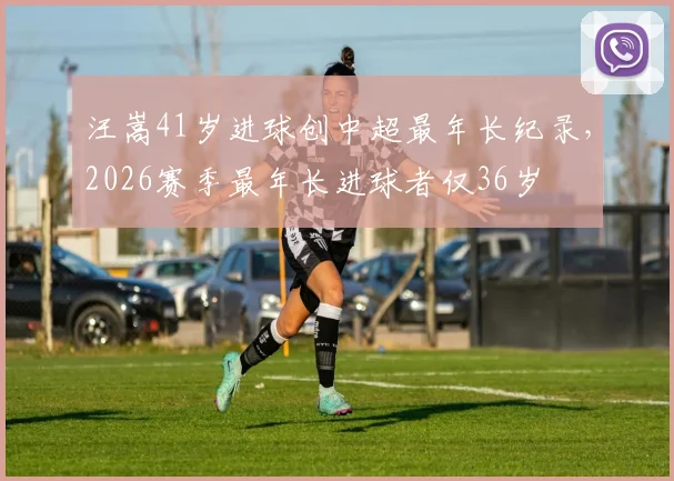 汪嵩41岁进球创中超最年长纪录,2026赛季最年长进球者仅36岁